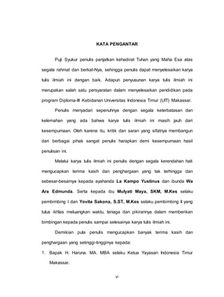 vi
KATA PENGANTAR
Puji Syukur penulis panjatkan kehadirat Tuhan yang Maha Esa atas
segala rahmat dan berkat-Nya, sehingga penulis dapat menyelesaikan karya
tulis ilmiah ini dengan baik. Adapun penyusunan karya tulis ilmiah ini
merupakan salah satu persyaratan dalam menyelesaikan pendidikan pada
program Diploma-III Kebidanan Universitas Indonesia Timur (UIT) Makassar.
Penulis menyadari sepenuhnya dengan segala keterbatasan dan
kelemahan yang ada bahwa karya tulis ilmiah ini masih jauh dari
kesempurnaan. Oleh karena itu, kritik dan saran yang sifatnya membangun
dari berbagai pihak sangat penulis harapkan demi kesempurnaan hasil
penulisan ini.
Melalui karya tulis ilmiah ini penulis dengan segala kerendahan hati
mengucapkan terima kasih dan penghargaan yang tak terhingga dan
sebesar-besarnya kepada ayahanda La Kampo Yustinus dan ibunda Wa
Ara Edmunda. Serta kepada ibu Mulyati Maya, SKM, M.Kes selaku
pembimbing I dan Yovita Sakona, S.ST, M.Kes selaku pembimbing II yang
tulus ikhlas meluangkan waktu, tenaga dan pikirannya dalam memberikan
bimbingan kepada penulis sampai selesainya karya tulis ilmiah ini.
Demikian pula penulis mengucapkan banyak terima kasih dan
penghargaan yang setinggi-tingginya kepada:
1. Bapak H. Haruna. MA. MBA selaku Ketua Yayasan Indonesia Timur
Makassar.
 