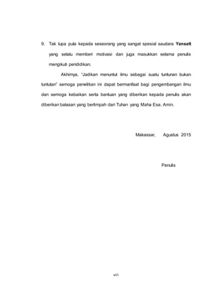 viii
9. Tak lupa pula kepada seseorang yang sangat spesial saudara Yanselt
yang selalu memberi motivasi dan juga masukkan selama penulis
mengikuti pendidikan.
Akhirnya, “Jadikan menuntut ilmu sebagai suatu tuntunan bukan
tuntutan” semoga penelitian ini dapat bermanfaat bagi pengembangan ilmu
dan semoga kebaikan serta bantuan yang diberikan kepada penulis akan
diberikan balasan yang berlimpah dari Tuhan yang Maha Esa. Amin.
Makassar, Agustus 2015
Penulis
 