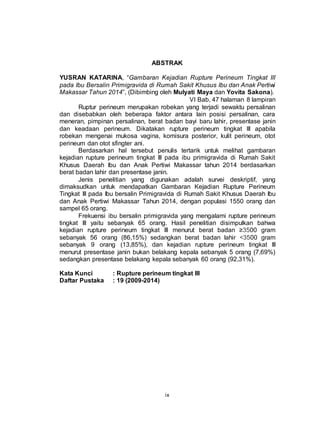 ix
ABSTRAK
YUSRAN KATARINA, “Gambaran Kejadian Rupture Perineum Tingkat III
pada Ibu Bersalin Primigravida di Rumah Sakit Khusus Ibu dan Anak Pertiwi
Makassar Tahun 2014”, (Dibimbing oleh Mulyati Maya dan Yovita Sakona).
VI Bab, 47 halaman 8 lampiran
Ruptur perineum merupakan robekan yang terjadi sewaktu persalinan
dan disebabkan oleh beberapa faktor antara lain posisi persalinan, cara
meneran, pimpinan persalinan, berat badan bayi baru lahir, presentase janin
dan keadaan perineum. Dikatakan rupture perineum tingkat III apabila
robekan mengenai mukosa vagina, komisura posterior, kulit perineum, otot
perineum dan otot sfingter ani.
Berdasarkan hal tersebut penulis tertarik untuk melihat gambaran
kejadian rupture perineum tingkat III pada ibu primigravida di Rumah Sakit
Khusus Daerah Ibu dan Anak Pertiwi Makassar tahun 2014 berdasarkan
berat badan lahir dan presentase janin.
Jenis penelitian yang digunakan adalah survei deskriptif, yang
dimaksudkan untuk mendapatkan Gambaran Kejadian Rupture Perineum
Tingkat III pada Ibu bersalin Primigravida di Rumah Sakit Khusus Daerah Ibu
dan Anak Pertiwi Makassar Tahun 2014, dengan populasi 1550 orang dan
sampel 65 orang.
Frekuensi ibu bersalin primigravida yang mengalami rupture perineum
tingkat III yaitu sebanyak 65 orang. Hasil penelitian disimpulkan bahwa
kejadian rupture perineum tingkat III menurut berat badan ≥3500 gram
sebanyak 56 orang (86,15%) sedangkan berat badan lahir <3500 gram
sebanyak 9 orang (13,85%), dan kejadian rupture perineum tingkat III
menurut presentase janin bukan belakang kepala sebanyak 5 orang (7,69%)
sedangkan presentase belakang kepala sebanyak 60 orang (92,31%).
Kata Kunci : Rupture perineum tingkat III
Daftar Pustaka : 19 (2009-2014)
 