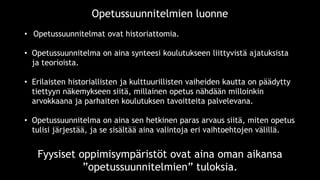 • Opetussuunnitelmat ovat historiattomia.
• Opetussuunnitelma on aina synteesi koulutukseen liittyvistä ajatuksista
ja teorioista.
• Erilaisten historiallisten ja kulttuurillisten vaiheiden kautta on päädytty
tiettyyn näkemykseen siitä, millainen opetus nähdään milloinkin
arvokkaana ja parhaiten koulutuksen tavoitteita palvelevana.
• Opetussuunnitelma on aina sen hetkinen paras arvaus siitä, miten opetus
tulisi järjestää, ja se sisältää aina valintoja eri vaihtoehtojen välillä.
Opetussuunnitelmien luonne
Fyysiset oppimisympäristöt ovat aina oman aikansa
”opetussuunnitelmien” tuloksia.
 