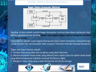 Gambar di atas adalah contoh bagan komputer minimal atau dasar komputer. dan 
berikut penjelasannya tentang fungsi tiap bagian bagan sistem komputer minimal. : 
1. Input Device 
Input Device adalah suatu bagian/komponen dari sistem komputer yang berfungsi 
untuk tempat kita memasukkan data maupun instruksi-instruksi kepada komputer. 
Tugas dari Input Device adalah 
a. Tempat masuknya data dan program yang akan diproses. 
b. Menterjemahkan kode-kode yang dikenal oleh media input ke dalam kode-kode 
yang dikenal komputer (diubah menjadi bit/binary digit) 
c. Mengirim data-data yang sudah berbentuk bit-bit ke storage 
 