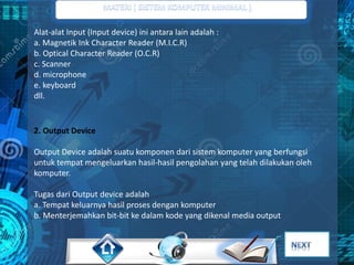 Alat-alat Input (Input device) ini antara lain adalah : 
a. Magnetik Ink Character Reader (M.I.C.R) 
b. Optical Character Reader (O.C.R) 
c. Scanner 
d. microphone 
e. keyboard 
dll. 
2. Output Device 
Output Device adalah suatu komponen dari sistem komputer yang berfungsi 
untuk tempat mengeluarkan hasil-hasil pengolahan yang telah dilakukan oleh 
komputer. 
Tugas dari Output device adalah 
a. Tempat keluarnya hasil proses dengan komputer 
b. Menterjemahkan bit-bit ke dalam kode yang dikenal media output 
 