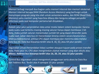 5. Memori 
Memori terbagi menjadi dua bagian yaitu memori internal dan memori eksternal. 
Memori internal berupa RAM (Random Access Memory) yang berfungsi untuk 
menyimpan program yang kita olah untuk sementara waktu, dan ROM (Read Only 
Memory) yaitu memori yang haya bisa dibaca dan berguna sebagai penyedia 
informasi pada saat komputer pertama kali dinyalakan. 
6. Data Bus 
Adalah jalur-jalur perpindahan data antar modul dalam sistem komputer. Karena 
pada suatu saat tertentu masing-masing saluran hanya dapat membawa 1 bit 
data, maka jumlah saluran menentukan jumlah bit yang dapat ditransfer pada 
suatu saat. Lebar data bus ini menentukan kinerja sistem secara keseluruhan. 
Sifatnya bidirectional, artinya CPU dapat membaca dan menirma data melalui 
data bus ini. Data bus biasanya terdiri atas 8, 16, 32, atau 64 jalur paralel. 
7. Address Bus 
Digunakan untuk menandakan lokasi sumber ataupun tujuan pada proses transfer 
data. Pada jalur ini, CPU akan mengirimkan alamat memori yang akan ditulis atau 
dibaca. Address bus biasanya terdiri atas 16, 20, 24, atau 32 jalur paralel. 
8. Control Bus 
Control Bus digunakan untuk mengontrol penggunaan serta akses ke Data Bus 
dan Address Bus. Terdiri atas 4 samapai 10 jalur paralel. 
 
