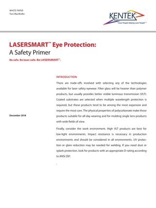 WHITE PAPER
Tom MacMullin
LASERSMART™
Eye Protection:
A Safety Primer
Be safe. Be laser safe. Be LASERSMART™
.
INTRODUCTION
There are trade-offs involved with selecting any of the technologies
available for laser safety eyewear. Filter glass will be heavier than polymer
products, but usually provides better visible luminous transmission (VLT).
Coated substrates are selected when multiple wavelength protection is
required, but these products tend to be among the most expensive and
require the most care. The physical properties of polycarbonate make those
products suitable for all-day wearing and for molding single lens products
with wide fields of view.
Finally, consider the work environment. High VLT products are best for
low-light environments. Impact resistance is necessary in production
environments and should be considered in all environments. UV protec-
tion or glare reduction may be needed for welding. If you need dust or
splash protection, look for products with an appropriate D-rating according
to ANSI Z87.
.
December 2018
 