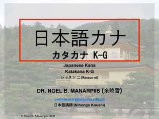 Japanese Kana
Katakana K-G
レッスン 二 (Ressun ni)
DR. NOEL B. MANARPIIS (糸降雪)
noelbmanarpiis@cvsu.edu.ph
日本語講師 (Nihongo Koushi)
© Noel B. Manarpiis 2020
 