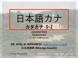 Japanese Kana
Katakana S-Z
レッスン三 (Ressun san)
DR. NOEL B. MANARPIIS noelbmanarpiis@cvsu.edu.ph
日本語講師 (Nihongo Koushi)
© Noel B. Manarpiis 2020
 