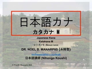 Japanese Kana
Katakana M
レッスン七 (Ressun nana)
DR. NOEL B. MANARPIIS (糸降雪)
noelbmanarpiis@cvsu.edu.ph
日本語講師 (Nihongo Koushi)
© Noel B. Manarpiis 2020
 