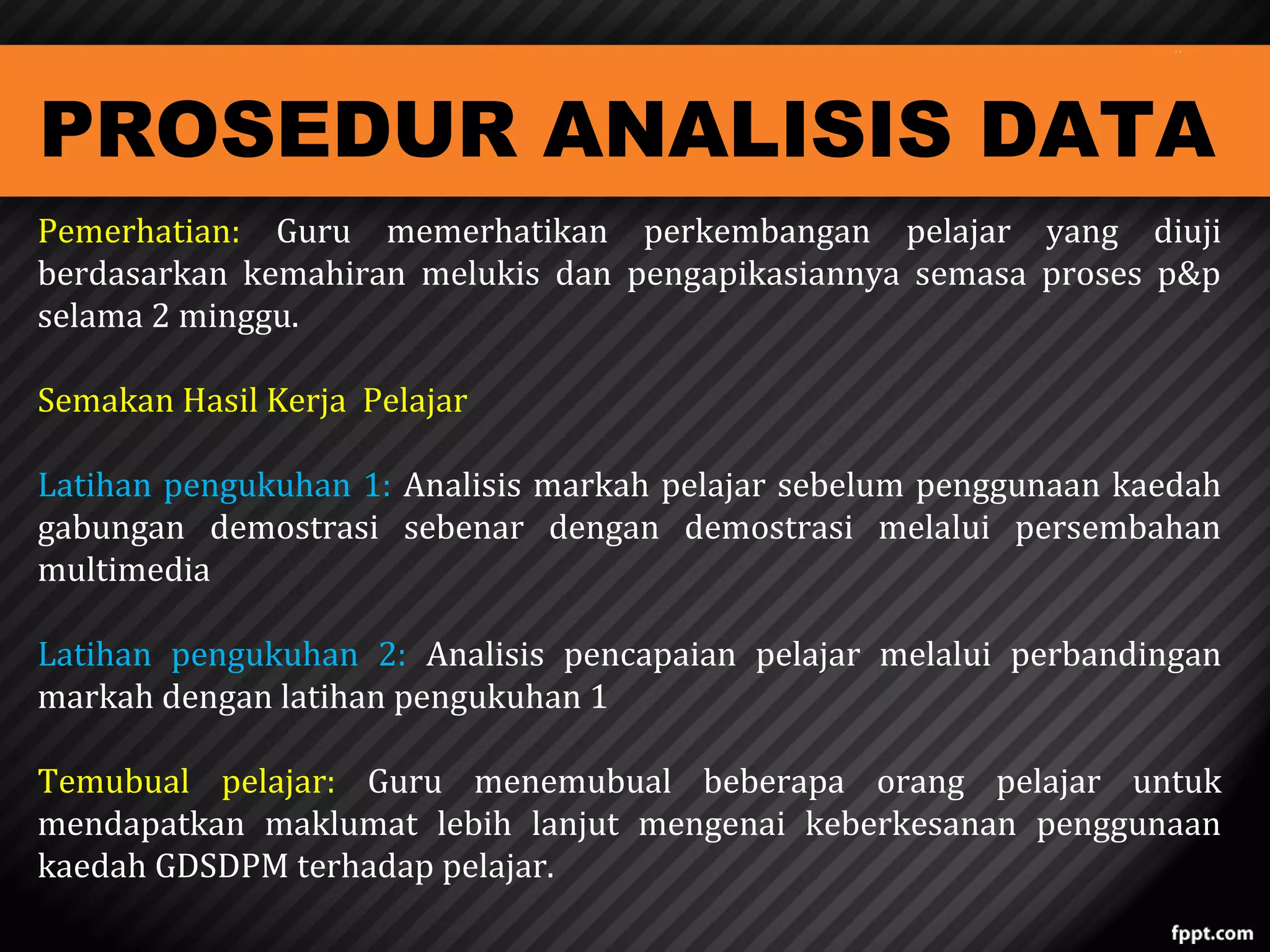 PROSEDUR ANALISIS DATA

Pemerhatian: Guru memerhatikan perkembangan pelajar yang diuji
berdasarkan kemahiran melukis dan pengapikasiannya semasa proses p&p
selama 2 minggu.
Semakan Hasil Kerja Pelajar

Latihan pengukuhan 1: Analisis markah pelajar sebelum penggunaan kaedah
gabungan demostrasi sebenar dengan demostrasi melalui persembahan
multimedia

Latihan pengukuhan 2: Analisis pencapaian pelajar melalui perbandingan
markah dengan latihan pengukuhan 1
Temubual pelajar: Guru menemubual beberapa orang pelajar untuk
mendapatkan maklumat lebih lanjut mengenai keberkesanan penggunaan
kaedah GDSDPM terhadap pelajar.

 