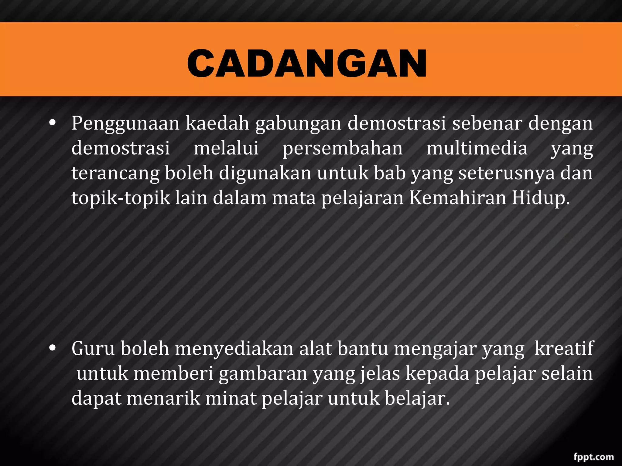 CADANGAN

• Penggunaan kaedah gabungan demostrasi sebenar dengan
demostrasi melalui persembahan multimedia yang
terancang boleh digunakan untuk bab yang seterusnya dan
topik-topik lain dalam mata pelajaran Kemahiran Hidup.
• Guru boleh menyediakan alat bantu mengajar yang kreatif
untuk memberi gambaran yang jelas kepada pelajar selain
dapat menarik minat pelajar untuk belajar.

 