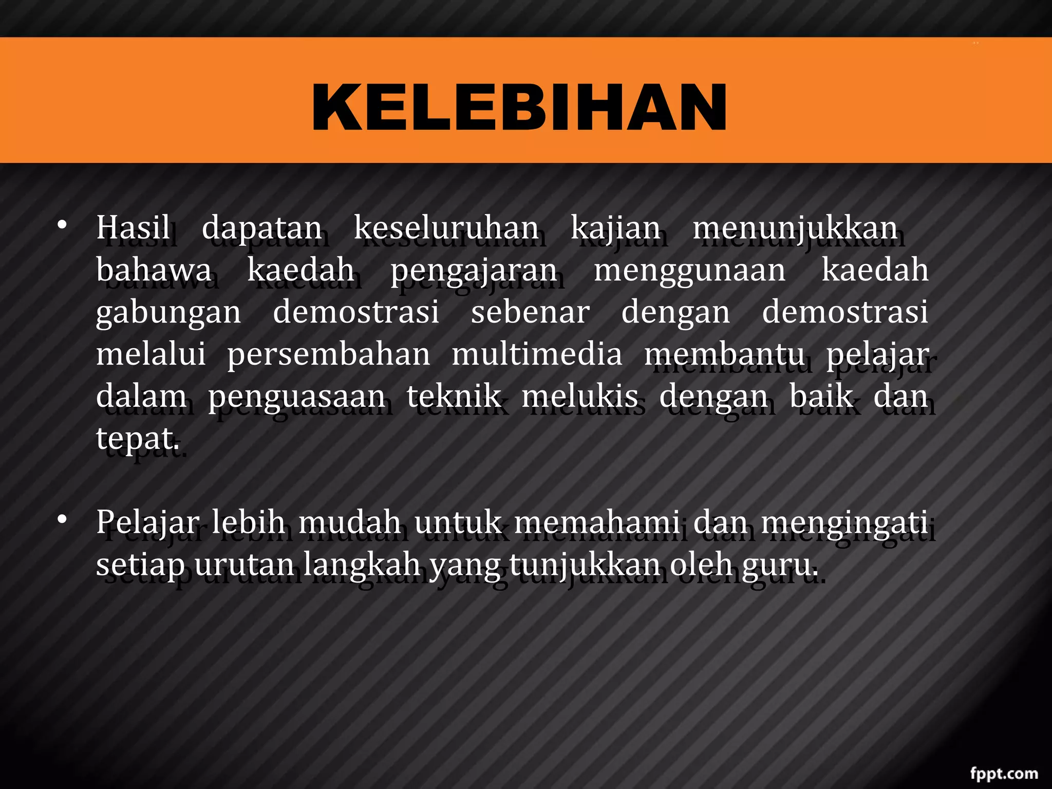 KELEBIHAN

• Hasil dapatan keseluruhan kajian menunjukkan
Hasil dapatan keseluruhan kajian menunjukkan
bahawa kaedah pengajaran menggunaan kaedah
bahawa kaedah pengajaran
gabungan demostrasi sebenar dengan demostrasi
melalui persembahan multimedia membantu pelajar
membantu pelajar
dalam penguasaan teknik melukis dengan baik dan
dalam penguasaan teknik melukis dengan baik dan
tepat.
tepat.
• Pelajar lebih mudah untuk memahami dan mengingati
Pelajar lebih mudah untuk memahami dan mengingati
setiap urutan langkah yang tunjukkan oleh guru.
setiap urutan langkah yang tunjukkan oleh guru.

 