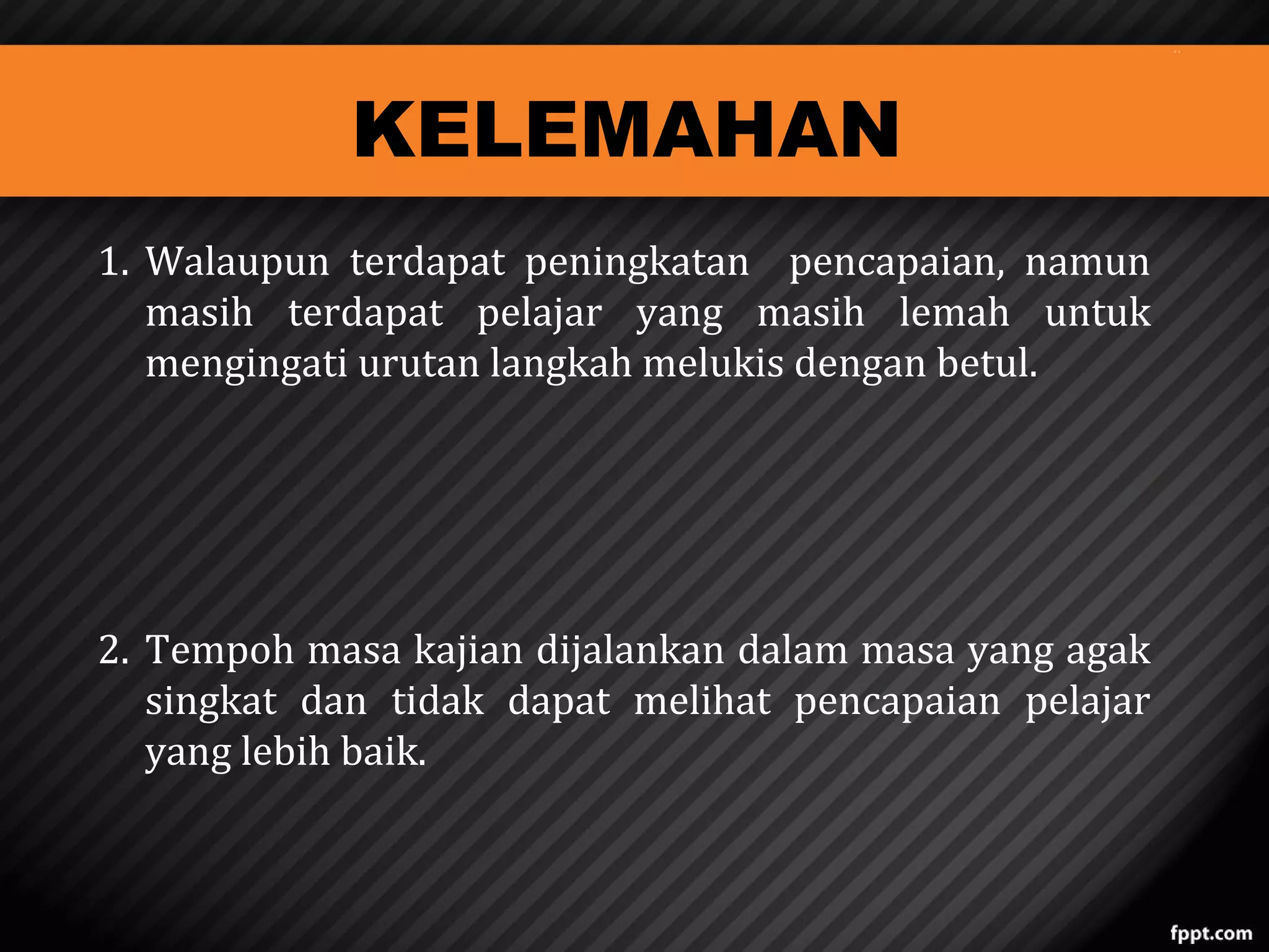 KELEMAHAN

1. Walaupun terdapat peningkatan pencapaian, namun
masih terdapat pelajar yang masih lemah untuk
mengingati urutan langkah melukis dengan betul.
2. Tempoh masa kajian dijalankan dalam masa yang agak
singkat dan tidak dapat melihat pencapaian pelajar
yang lebih baik.

 