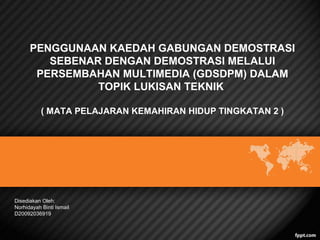 PENGGUNAAN KAEDAH GABUNGAN DEMOSTRASI
SEBENAR DENGAN DEMOSTRASI MELALUI
PERSEMBAHAN MULTIMEDIA (GDSDPM) DALAM
TOPIK LUKISAN TEKNIK
( MATA PELAJARAN KEMAHIRAN HIDUP TINGKATAN 2 )

Disediakan Oleh:
Norhidayah Binti Ismail
D20092036919

 