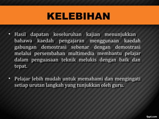 KELEBIHAN

? Hasil dapatan keseluruhan kajian menunjukkan
Hasil dapatan keseluruhan kajian menunjukkan
bahawa kaedah pengajaran menggunaan kaedah
bahawa kaedah pengajaran
gabungan demostrasi sebenar dengan demostrasi
melalui persembahan multimedia membantu pelajar
membantu pelajar
dalam penguasaan teknik melukis dengan baik dan
dalam penguasaan teknik melukis dengan baik dan
tepat.
tepat.
? Pelajar lebih mudah untuk memahami dan mengingati
Pelajar lebih mudah untuk memahami dan mengingati
setiap urutan langkah yang tunjukkan oleh guru.
setiap urutan langkah yang tunjukkan oleh guru.

 