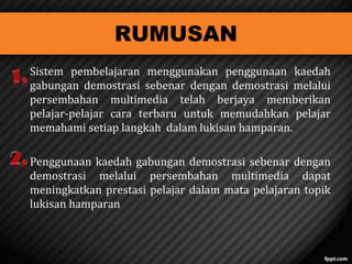 RUMUSAN

Sistem pembelajaran menggunakan penggunaan kaedah
gabungan demostrasi sebenar dengan demostrasi melalui
persembahan multimedia telah berjaya memberikan
pelajar-pelajar cara terbaru untuk memudahkan pelajar
memahami setiap langkah dalam lukisan hamparan.
Penggunaan kaedah gabungan demostrasi sebenar dengan
demostrasi melalui persembahan multimedia dapat
meningkatkan prestasi pelajar dalam mata pelajaran topik
lukisan hamparan

 