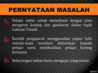 PERNYATAAN MASALAH

Pelajar sukar untuk memahami dengan jelas
mengenai konsep dan gambaran dalam topik
Lukisan Teknik.
Kaedah pengajaran menggunakan papan tulis
semata-mata memberi kebosanan kepada
pelajar serta membuatkan pelajar kurang
berminat
Kekurangan bahan bantu mengajar yang sesuai.

 