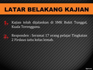 LATAR BELAKANG KAJIAN
Kajian telah dijalankan di SMK Bukit Tunggal,
Kuala Terengganu.
Responden : Seramai 17 orang pelajar Tingkatan
2 Firdaus iaitu kelas lemah.

 