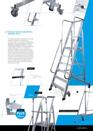 Escalera móvil con plataforma,
plegable, 2XL-S
Construida con perfiles de aluminio de extrusión,
largueros de 79x28 mm. y 58x25 mm. y
escalones de 80 mm. con relieves antideslizantes,
atornillados. Altura entre escalones de 230 mm.
Plataforma de trabajo de 45x45 cm., zócalo y
guardacuerpos de 95 cm. en aluminio. Pasamanos
a ambos lados a partir de 1 m. de altura de
plataforma. Bisagras en acero cincado de 3 mm.
de espesor y tirantes de seguridad en aluminio a
partir de 6 escalones. Bandeja para herramientas.
Cuatro ruedas giratorias con freno: dos delanteras
de ø75 mm. y dos traseras de ø125 mm. Grandes
tapafinales de PVC antideslizante. Diseñada para
soportar 150 kg. de acuerdo a la Norma Europea
EN 131-7. Doble cierre de seguridad, escalón
súper-ancho de 150 mm. de huella y puerta de
seguridad, opcionales.
3
Doble cierre de
seguridad con sistema
de posicionamiento de
aluminio.
Escalón súper-ancho de 150
mm. de huella.
OPCIONAL
OPCIONAL
Tope antiatrapamientos.
PLUS
150mm
OPCIONAL
3
26 116 806
* Estabilizadores laterales telescópicos.
Puerta de
seguridad
www.ktl-escaleras.es
 