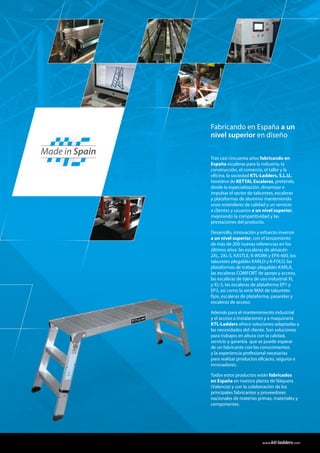 Tras casi cincuenta años fabricando en
España escaleras para la industria, la
construcción, el comercio, el taller y la
oficina, la sociedad KTL-Ladders, S.L.U.,
heredera de KETTAL Escaleras, pretende,
desde la especialización, dinamizar e
impulsar el sector de taburetes, escaleras
y plataformas de aluminio manteniendo
unos estándares de calidad y un servicio
a clientes y usuarios a un nivel superior,
mejorando la competitividad y las
prestaciones del producto.
Desarrollo, innovación y esfuerzo inversor
a un nivel superior, con el lanzamiento
de más de 200 nuevas referencias en los
últimos años: las escaleras de almacén
2XL, 2XL-S, KASTLE, K-WORK y EPX-400, los
taburetes plegables KARLO y K-FOLD, las
plataformas de trabajo plegables KARLA,
las escaleras COMFORT de apoyo y acceso,
las escaleras de tijera de uso industrial XL
y XL-S, las escaleras de plataforma EP1 y
EP2, así como la serie MAX de taburetes
fijos, escaleras de plataforma, pasarelas y
escaleras de acceso.
Además para el mantenimiento industrial
y el acceso a instalaciones y a maquinaria
KTL-Ladders ofrece soluciones adaptadas a
las necesidades del cliente. Son soluciones
para trabajos en altura con la calidad,
servicio y garantía que se puede esperar
de un fabricante con los conocimientos
y la experiencia profesional necesarias
para realizar productos eficaces, seguros e
innovadores.
Todos estos productos están fabricados
en España en nuestra planta de Náquera
(Valencia) y con la colaboración de los
principales fabricantes y proveedores
nacionales de materias primas, materiales y
componentes.
Fabricando en España a un
nivel superior en diseño
Made in Spain
www.ktl-ladders.com
 