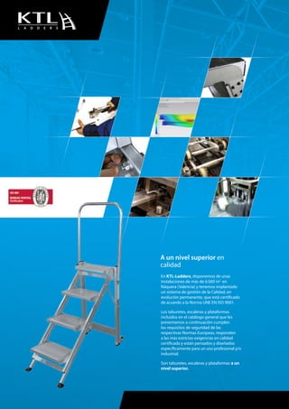 L A D D E R S
En KTL-Ladders, disponemos de unas
instalaciones de más de 6.000 m2
en
Náquera (Valencia) y tenemos implantado
un sistema de gestión de la Calidad, en
evolución permanente, que está certificado
de acuerdo a la Norma UNE EN ISO 9001.
Los taburetes, escaleras y plataformas
incluidos en el catálogo general que les
presentamos a continuación cumplen
los requisitos de seguridad de las
respectivas Normas Europeas, responden
a las más estrictas exigencias en calidad
certificada y están pensados y diseñados
específicamente para un uso profesional y/o
industrial.
Son taburetes, escaleras y plataformas a un
nivel superior.
A un nivel superior en
calidad
 