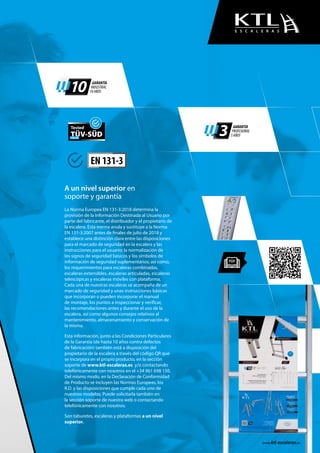 10 GARANTÍA
INDUSTRIAL
10 AÑOS
3 GARANTÍA
PROFESIONAL
3 AÑOS
La Norma Europea EN 131-3:2018 determina la
provisión de la Información Destinada al Usuario por
parte del fabricante, el distribuidor y el propietario de
la escalera. Esta norma anula y sustituye a la Norma
EN 131-3:2007 antes de finales de julio de 2018 y
establece una distinción clara entre las disposiciones
para el marcado de seguridad en la escalera y las
instrucciones para el usuario; la normalización de
los signos de seguridad básicos y los símbolos de
información de seguridad suplementarios; así como,
los requerimientos para escaleras combinadas,
escaleras extensibles, escaleras articuladas, escaleras
telescópicas y escaleras móviles con plataforma.
Cada una de nuestras escaleras se acompaña de un
marcado de seguridad y unas instrucciones básicas
que incorporan o pueden incorporar el manual
de montaje, los puntos a inspeccionar y verificar,
las recomendaciones antes y durante el uso de la
escalera, así como algunos consejos relativos al
mantenimiento, almacenamiento y conservación de
la misma.
Esta información, junto a las Condiciones Particulares
de la Garantía (de hasta 10 años contra defectos
de fabricación) también está a disposición del
propietario de la escalera a través del código QR que
se incorpora en el propio producto, en la sección
soporte de www.ktl-escaleras.es y/o contactando
telefónicamente con nosotros en el +34 961 698 150.
Del mismo modo, en la Declaración de Conformidad
de Producto se incluyen las Normas Europeas, los
R.D. y las disposiciones que cumple cada uno de
nuestros modelos. Puede solicitarla también en
la sección soporte de nuestra web o contactando
telefónicamente con nosotros.
Son taburetes, escaleras y plataformas a un nivel
superior.
A un nivel superior en
soporte y garantía
www.ktl-escaleras.es
E S C A L E R A S
EN 131-3
Tested
TÜV-SÜDITALIA
 