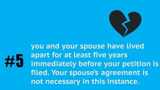 As a “Petitioner”, you must be able to
prove the irretrievable breakdown of
the marriage in one of the following
ways:
you and your spouse have lived
apart for at least five years
immediately before your petition is
filed. Your spouse’s agreement is
not necessary in this instance.
#5
 