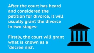After the court has heard
and considered the
petition for divorce, it will
usually grant the divorce
in two stages:
Firstly, the court will grant
what is known as a
‘decree nisi’.
 