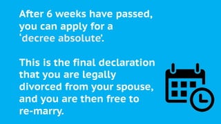 After 6 weeks have passed,
you can apply for a
‘decree absolute’.
This is the final declaration
that you are legally
divorced from your spouse,
and you are then free to
re-marry.
 