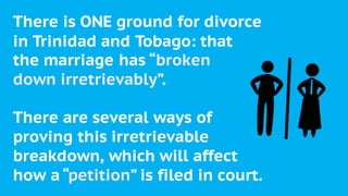 There is ONE ground for divorce
in Trinidad and Tobago: that
the marriage has “broken
down irretrievably”.
There are several ways of
proving this irretrievable
breakdown, which will affect
how a “petition” is filed in court.
 