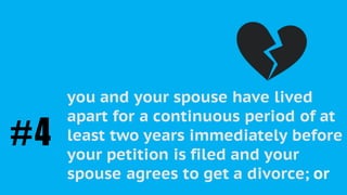 As a “Petitioner”, you must be able to
prove the irretrievable breakdown of
the marriage in one of the following
ways:
you and your spouse have lived
apart for a continuous period of at
least two years immediately before
your petition is filed and your
spouse agrees to get a divorce; or
#4
 