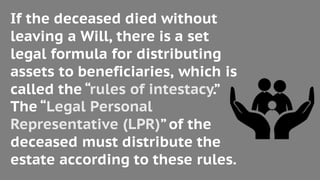 If the deceased died without
leaving a Will, there is a set
legal formula for distributing
assets to beneficiaries, which is
called the “rules of intestacy.”
The “Legal Personal
Representative (LPR)”of the
deceased must distribute the
estate according to these rules.
 