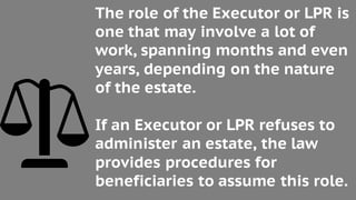 The role of the Executor or LPR is
one that may involve a lot of
work, spanning months and even
years, depending on the nature
of the estate.
If an Executor or LPR refuses to
administer an estate, the law
provides procedures for
beneficiaries to assume this role.
 