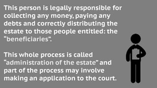 This person is legally responsible for
collecting any money, paying any
debts and correctly distributing the
estate to those people entitled: the
“beneficiaries”.
This whole process is called
“administration of the estate” and
part of the process may involve
making an application to the court.
 
