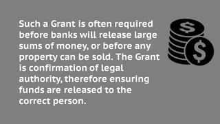 Such a Grant is often required
before banks will release large
sums of money, or before any
property can be sold. The Grant
is confirmation of legal
authority, therefore ensuring
funds are released to the
correct person.
 