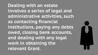 Dealing with an estate
involves a series of legal and
administrative activities, such
as contacting financial
institutions, paying any debts
owed, closing bank accounts,
and dealing with any legal
work in obtaining the
relevant Grant.
 