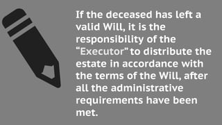 If the deceased has left a
valid Will, it is the
responsibility of the
“Executor” to distribute the
estate in accordance with
the terms of the Will, after
all the administrative
requirements have been
met.
 