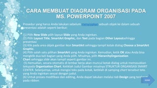 CARA MEMBUAT DIAGRAM ORGANISASI PADA
MS. POWERPOINT 2007
Prosedur yang harus Anda lakukan sebelum menyisipkan sebuah objek ke dalam sebuah
presentasi adalah seperti berikut:
(1) Pilih New Slide pilih layout Slide yang Anda inginkan.
(2) Pilih Layout Title, SmartArt Graphic, dan Text pada bagian Other Layoutsehingga
presentasi
(3) Klik pada area objek gambar ikon SmartArt sehingga tampil kotak dialog Choose a SmartArt
Graphic.
(4) Pilih salah satu pilihan SmartArt yang Anda inginkan. Kemudian, ketik OK atau Anda bisa
mengklik dua kali bagian yang Anda pilih. Misalnya, pilih HierarchyOrganization
Chart sehingga slide akan tampil seperti gambar ini.
(5) Kemudian, secara otomatis di lembar kerja akan muncul kotak dialog untuk memasukkan
tekspada Organization Chart. Ketiklah Judul Gambar misalnya STRUKTUR ORGANISASI SMART
CENTER. Selanjutnya, untuk mengisi teks pada kotak, ketiklah di samping chart tersebut teks
yang Anda inginkan sesuai dengan judul.
(6) Untuk proses modifikasi dan editing, Anda dapat lakukan melalui tab Design yang terdapat
pada ribbon. HOME
 