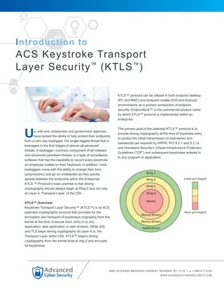 Introduction to
ACS Keystroke Transport
Layer Security™
(KTLS™
)
p until now, enterprises and government agencies
have lacked the ability to fully protect their endpoints
from a zero day keylogger, the single biggest threat that is
leveraged in the first stages of almost all advanced
threats. A keylogger, a primary component of all malware
and advanced persistent threats, is a type of surveillance
software that has the capability to record every keystroke
an employee makes on their keyboard. In addition, most
keyloggers come with the ability to change their form
(polymorphic) and go on undetected as they quickly
spread between the endpoints within the Enterprise.
KTLS ™ Protocol’s basic premise is that strong
cryptography should always begin at Ring 0 and not only
at Layer 4, Transport Layer, of the OSI.
KTLS™ Overview:
Keystroke Transport Layer Security™ (KTLS™) is an ACS
patented cryptographic protocol that provides for the
encryption and transport of keystrokes originating from the
kernel at the time of secure boot, entry in to any
application, web application or web browser. While SSL
and TLS begin strong cryptography at Layer 4 or, the
Transport Layer within OSI, KTLS™ begins strong
cryptography from the kernel level at ring 0 and encrypts
all keystrokes.
KTLS™ protocol can be utilized in both endpoint desktop
(PC and MAC) and endpoint mobile (IOS and Android)
environments as a primary component of endpoint
security. Endpointlock™ is the commercial product name
by which KTLS™ protocol is implemented within an
enterprise.
The primary goal of the patented KTLS™ protocol is to
provide strong cryptography at the time of keystroke entry
to protect the initial transmission of usernames and
passwords (as required by HIPPA, PCI 8.2.1 and 8.2.1a
and Homeland Security’s Critical Infrastructure Protection
Guidelines (“CIP”) and subsequent keystrokes entered in
to any program or application.
3880 VETERANS MEMORIAL HIGHWAY, BOHEMIA, NY 11716 | p: 1-866-417-9155
WWW.ADVANCEDCYBERSECURITY.COM
U
 