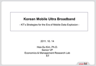 Korean Mobile Ultra Broadband
- KT’s Strategies for the Era of Mobile Data Explosion -
2011. 10. 14
Hee-Su Kim, Ph.D.
Senior VP
Economics & Management Research Lab
KT
 