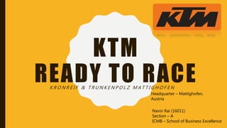 KTM
READY TO RACEK R O N R E I F & T R U N K E N P O L Z M A T T I G H O F E N
Headquarter – Mattighofen,
Austria
Navin Rai (16011)
Section – A
ICMB – School of Business Excellence
 