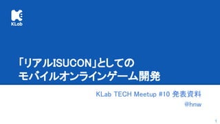 「リアルISUCON」としての 
モバイルオンラインゲーム開発 
KLab TECH Meetup #10 発表資料 
@hnw 
1
 