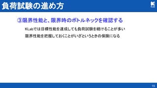 負荷試験の進め方 
③限界性能と、限界時のボトルネックを確認する 
KLabでは目標性能を達成しても負荷試験を続けることが多い 
限界性能を把握しておくことがいざというときの保険になる 
15
 