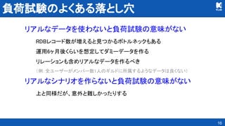 負荷試験のよくある落とし穴 
リアルなデータを使わないと負荷試験の意味がない 
RDBレコード数が増えると見つかるボトルネックもある 
運用6ヶ月後くらいを想定してダミーデータを作る 
リレーションも含めリアルなデータを作るべき 
（例：全ユーザーがメンバー数1人のギルドに所属するようなデータは良くない） 
リアルなシナリオを作らないと負荷試験の意味がない 
上と同様だが、意外と難しかったりする 
16
 