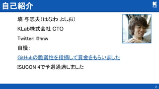 自己紹介 
塙 与志夫（はなわ よしお）
KLab株式会社 CTO
Twitter: @hnw 
自慢： 
GitHubの脆弱性を指摘して賞金をもらいました 
ISUCON 4で予選通過しました 
2
 