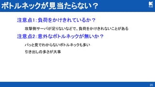 ボトルネックが見当たらない？ 
注意点1：負荷をかけきれているか？ 
攻撃側サーバが足りないなどで、負荷をかけきれないことがある 
注意点2：意外なボトルネックが無いか？ 
パッと見でわからないボトルネックも多い 
引き出しの多さが大事 
20
 