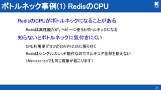 ボトルネック事例(1) RedisのCPU 
RedisのCPUがボトルネックになることがある 
Redisは高性能だが、ヘビーに使うとボトルネックになる 
知らないとボトルネックに気付きにくい 
CPU利用率グラフが25%や12.5%に張り付く 
Redisはシングルスレッド動作なのでマルチコア全部を使えない 
（Memcachedでも同じ現象が起こります） 
21
 