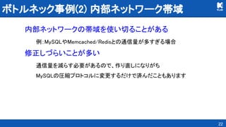 ボトルネック事例(2) 内部ネットワーク帯域 
内部ネットワークの帯域を使い切ることがある 
例：MySQLやMemcached/Redisとの通信量が多すぎる場合 
修正しづらいことが多い 
通信量を減らす必要があるので、作り直しになりがち 
MySQLの圧縮プロトコルに変更するだけで済んだこともあります 
22
 