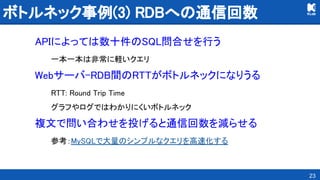 ボトルネック事例(3) RDBへの通信回数 
APIによっては数十件のSQL問合せを行う 
一本一本は非常に軽いクエリ 
Webサーバ-RDB間のRTTがボトルネックになりうる 
RTT: Round Trip Time 
グラフやログではわかりにくいボトルネック 
複文で問い合わせを投げると通信回数を減らせる 
参考：MySQLで大量のシンプルなクエリを高速化する 
23
 