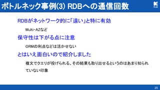 ボトルネック事例(3) RDBへの通信回数 
RDBがネットワーク的に「遠い」と特に有効 
Multi-AZなど 
保守性は下がる点に注意 
ORMの利点などは活かせない 
とはいえ面白いので紹介しました 
複文でクエリが投げられる、その結果も取り出せるというのはあまり知られ
ていない印象 
25
 