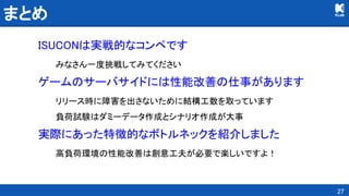 まとめ 
ISUCONは実戦的なコンペです 
みなさん一度挑戦してみてください 
ゲームのサーバサイドには性能改善の仕事があります 
リリース時に障害を出さないために結構工数を取っています 
負荷試験はダミーデータ作成とシナリオ作成が大事 
実際にあった特徴的なボトルネックを紹介しました 
高負荷環境の性能改善は創意工夫が必要で楽しいですよ！ 
27
 