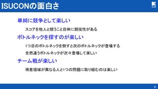 ISUCONの面白さ 
単純に競争として楽しい 
スコアを他人と競うこと自体に競技性がある 
ボトルネックを探すのが楽しい 
1つ目のボトルネックを倒すと次のボトルネックが登場する 
全然違うボトルネックが次々登場して楽しい 
チーム戦が楽しい 
得意領域が異なる人と1つの問題に取り組むのは楽しい 
8
 
